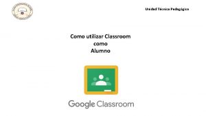 Unidad Tcnica Pedaggica Como utilizar Classroom como Alumno