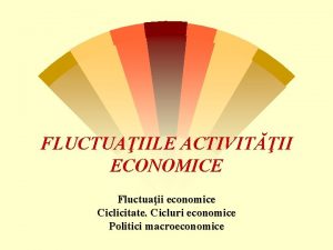 FLUCTUAIILE ACTIVITII ECONOMICE Fluctuaii economice Ciclicitate Cicluri economice
