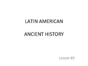 LATIN AMERICAN ANCIENT HISTORY Lesson 3 Three Ancient