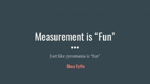 Measurement is Fun Just like pyromania is fun