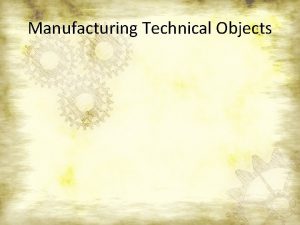 Manufacturing Technical Objects The Manufacturing Process Step 1