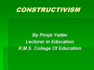 CONSTRUCTIVISM By Pooja Yadav Lecturer in Education R