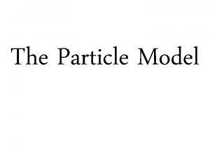 The Particle Model Why do we use Models