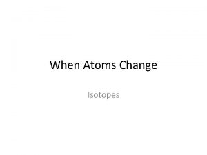 When Atoms Change Isotopes Atoms can change They