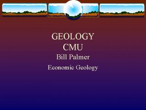 GEOLOGY CMU Bill Palmer Economic Geology GEOLOGY If