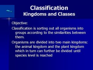 Classification Kingdoms and Classes Objective Classification is sorting