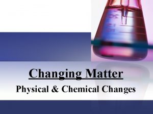 Changing Matter Physical Chemical Changes Matter has properties