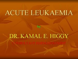 ACUTE LEUKAEMIA by DR KAMAL E HIGGY CONSULTANT