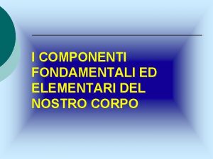 I COMPONENTI FONDAMENTALI ED ELEMENTARI DEL NOSTRO CORPO