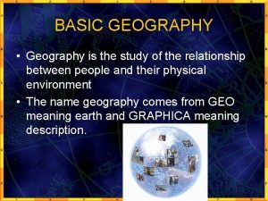 BASIC GEOGRAPHY Geography is the study of the