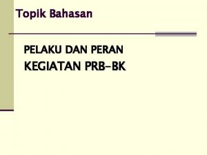 Topik Bahasan PELAKU DAN PERAN KEGIATAN PRBBK Organisasi