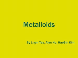 Metalloids By Liyan Tay Alan Hu Hae Bin