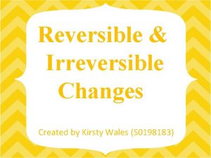 Reversible Irreversible Changes Created by Kirsty Wales S