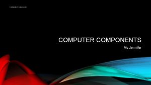 Computer Components COMPUTER COMPONENTS Ms Jennifer COMPUTER PARTS