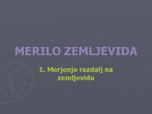 MERILO ZEMLJEVIDA 1 Merjenje razdalj na zemljevidu Vsak