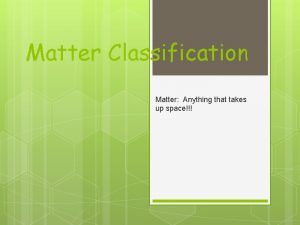 Matter Classification Matter Anything that takes up space