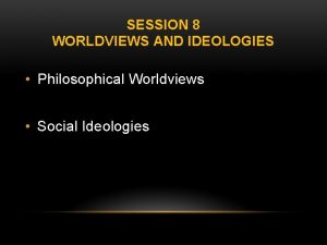 SESSION 8 WORLDVIEWS AND IDEOLOGIES Philosophical Worldviews Social