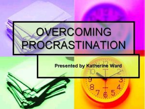 OVERCOMING PROCRASTINATION Presented by Katherine Ward Susan Fowler