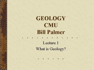 GEOLOGY CMU Bill Palmer Lecture 1 What is