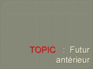 TOPIC Futur antrieur FORNMATION Futur antrieur Futur de