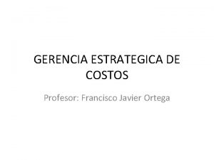 GERENCIA ESTRATEGICA DE COSTOS Profesor Francisco Javier Ortega