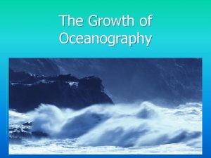 The Growth of Oceanography Why study oceanography Scientific