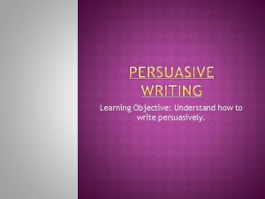 Learning Objective Understand how to write persuasively Understanding