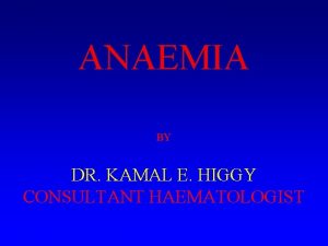 ANAEMIA BY DR KAMAL E HIGGY CONSULTANT HAEMATOLOGIST