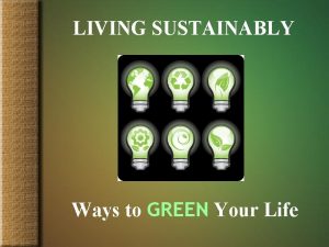 LIVING SUSTAINABLY Ways to GREEN Your Life Benefits