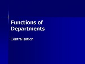 Functions of Departments Centralisation Centralisation When a service