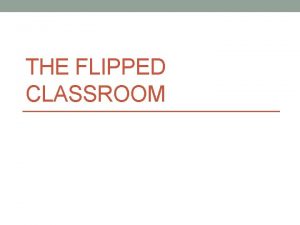 THE FLIPPED CLASSROOM Why flip the classroom Inexperienced