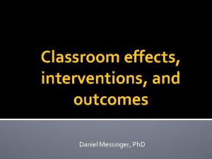 Classroom effects interventions and outcomes Daniel Messinger Ph