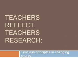 TEACHERS REFLECT TEACHERS RESEARCH Timeless principles in changing