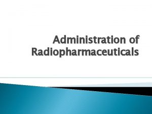 Administration of Radiopharmaceuticals Radiopharmaceuticals Radiopharmaceuticals are agents used