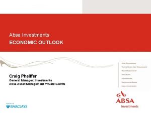 Absa Investments ECONOMIC OUTLOOK Craig Pheiffer General Manager