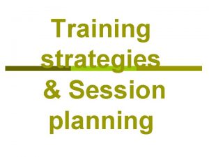 Training strategies Session planning Training strategies Session objective
