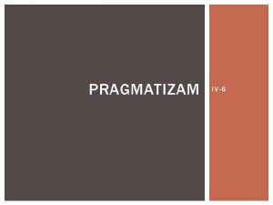 PRAGMATIZAM IV6 PRAGMATIZAM Pragmatizam je filozofski pravac koji