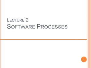 LECTURE 2 SOFTWARE PROCESSES 1 OBJECTIVES To describe