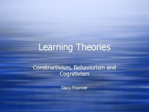 Learning Theories Constructivism Behaviorism and Cognitivism Stacy Fournier