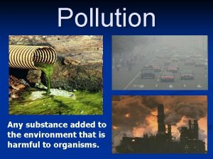 Pollution Any substance added to the environment that