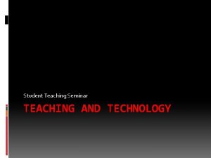 Student Teaching Seminar TEACHING AND TECHNOLOGY Teaching and