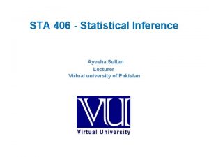STA 406 Statistical Inference Ayesha Sultan Lecturer Virtual