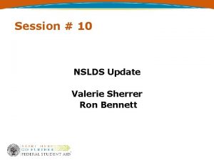 Session 10 NSLDS Update Valerie Sherrer Ron Bennett
