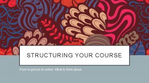 STRUCTURING YOUR COURSE From inperson to online What