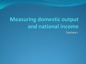 Measuring domestic output and national income Lecture 1