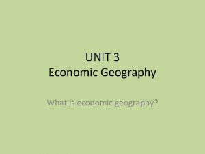 UNIT 3 Economic Geography What is economic geography