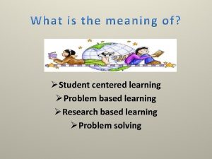 Student centered learning Problem based learning Research based