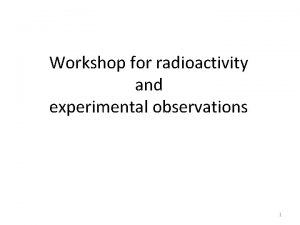 Workshop for radioactivity and experimental observations 1 Radioactivity