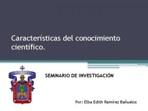 Caractersticas del conocimiento cientfico SEMINARIO DE INVESTIGACIN Por