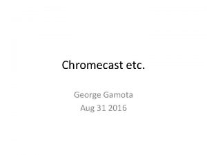 Chromecast etc George Gamota Aug 31 2016 Outline